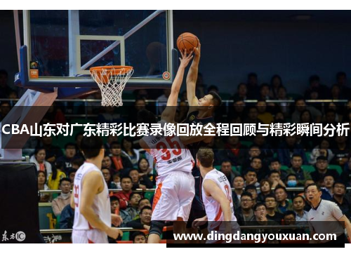 CBA山东对广东精彩比赛录像回放全程回顾与精彩瞬间分析